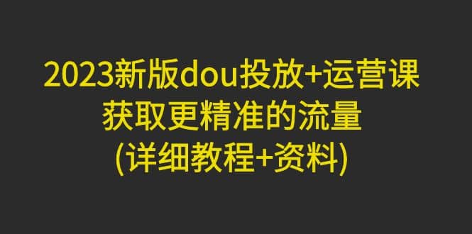 2023新版dou投放+运营课：获取更精准的流量(详细教程+资料)无水印-创盟网