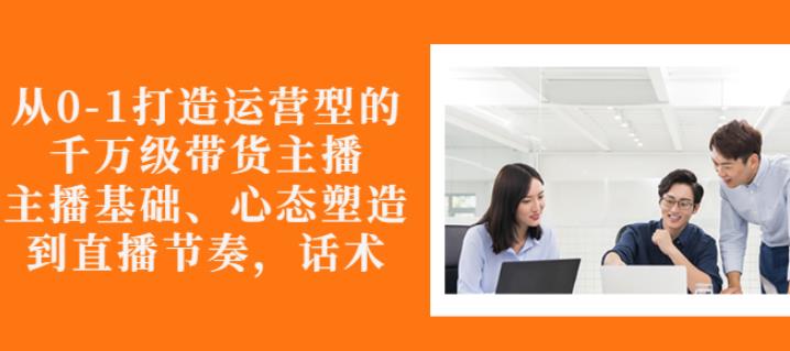 从0-1打造运营型的带货主播：主播基础、心态塑造，能力培养到直播节奏，话术进行全面讲解-创盟网