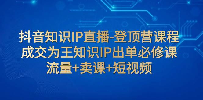 抖音知识IP直播-登顶营课程：成交为王知识IP出单必修课  流量+卖课+短视频-创盟网