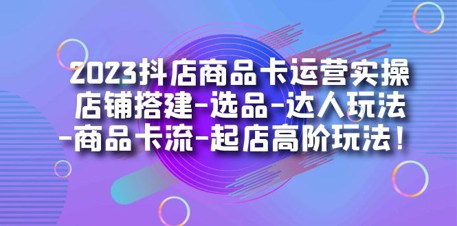 2023抖店商品卡运营实操：店铺搭建-选品-达人玩法-商品卡流-起店高阶玩玩-创盟网