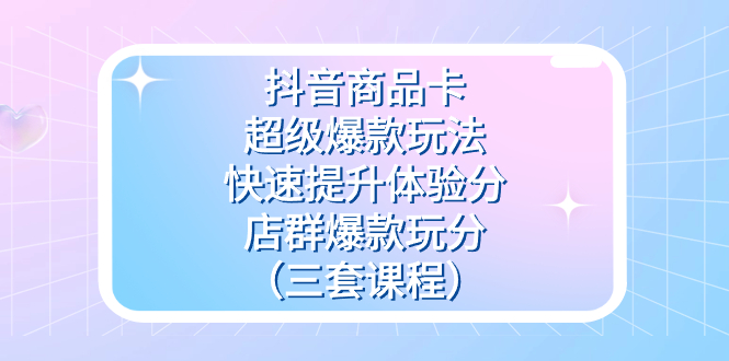 抖音商品卡-超级爆款玩法+快速提升体验分+店群爆款玩分（三套课程）-创盟网