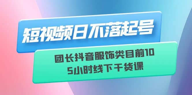 短视频日不落起号【6月11线下课】团长抖音服饰类目前10 5小时线下干货课-创盟网
