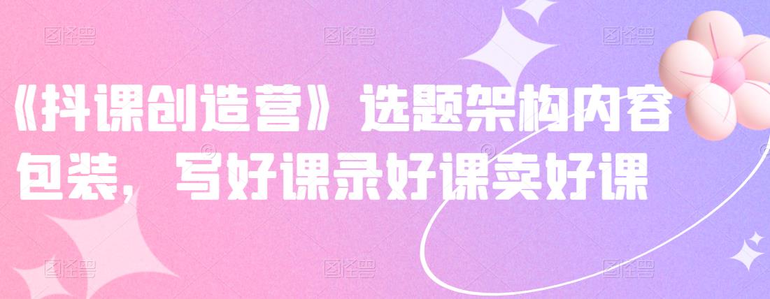 《抖课创造营》选题架构内容包装，写好课录好课卖好课-创盟网