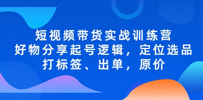 短视频带货实战训练营，好物分享起号逻辑，定位选品打标签、出单，原价-创盟网