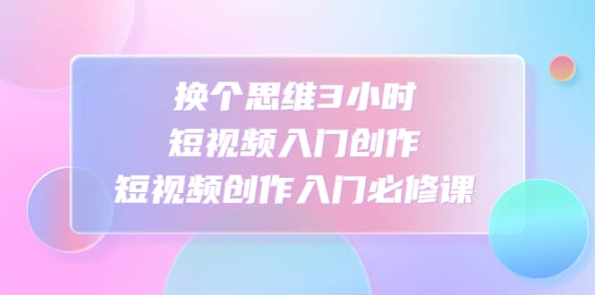 换个思维3小时短视频入门创作，短视频创作入门必修课-创盟网