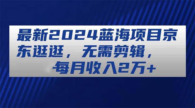 最新2024蓝海项目京东逛逛，无需剪辑，每月收入2万+-创盟网