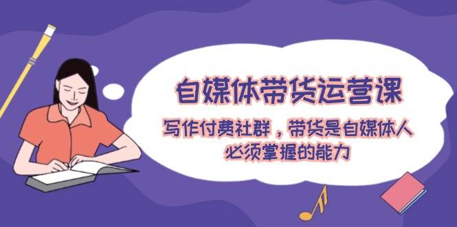 自媒体带货运营课：写作付费社群，带货是自媒体人必须掌握的能力-创盟网