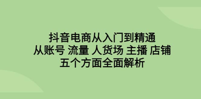 抖音电商从入门到精通，从账号 流量 人货场 主播 店铺五个方面全面解析-创盟网