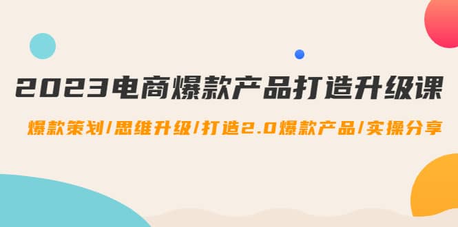 2023电商爆款产品打造升级课：爆款策划/思维升级/打造2.0爆款产品/【推荐】-创盟网
