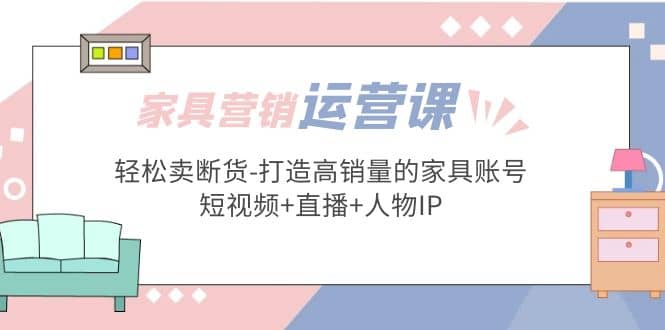家具营销·运营实战 轻松卖断货-打造高销量的家具账号(短视频+直播+人物IP)-创盟网