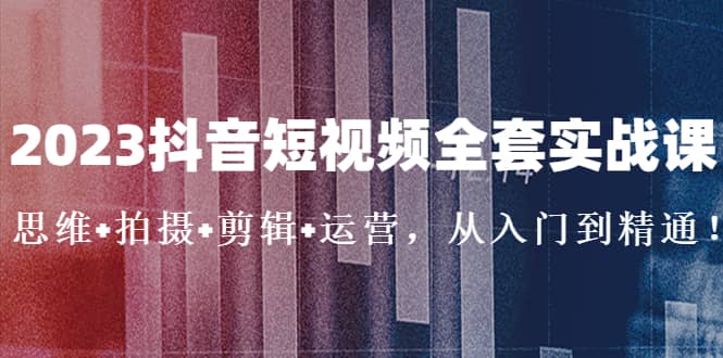 2023抖音短视频全套实战课：思维+拍摄+剪辑+运营，从入门到精通-创盟网