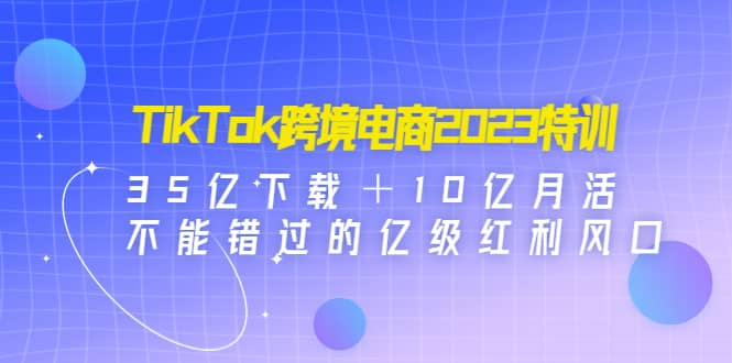 TikTok跨境电商2023特训：35亿下载＋10亿月活，不能错过的亿级红利风口-创盟网