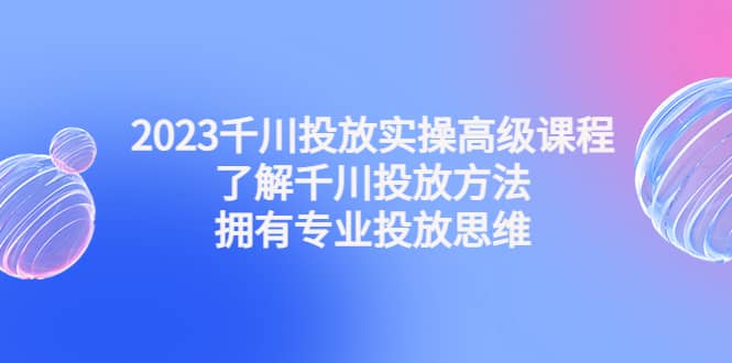 2023千川投放实操高级课程：了解千川投放方法，拥有专业投放思维-创盟网
