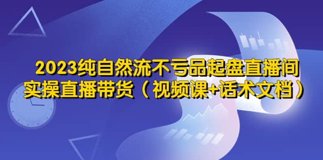 2023纯自然流不亏品起盘直播间，实操直播带货（视频课+话术文档）-创盟网