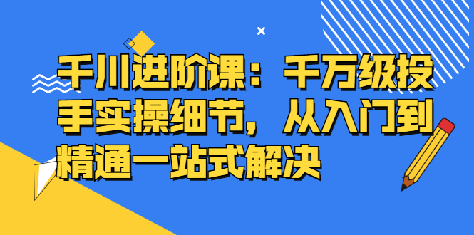 千川进阶课：千川投放细节实操，从入门到精通一站式解决-创盟网