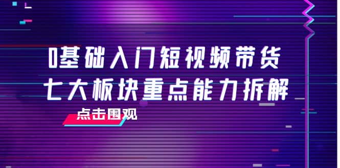 0基础入门短视频带货，七大板块重点能力拆解，7节精品课4小时干货-创盟网