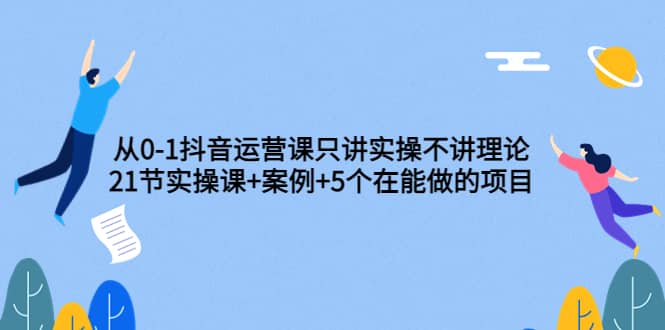 从0-1抖音运营课只讲实操不讲理论：21节实操课+案例+5个在能做的项目-创盟网