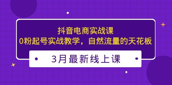 3月最新抖音电商实战课：0粉起号实战教学，自然流量的天花板-创盟网