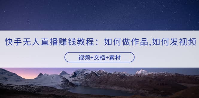 快手无人直播赚钱教程：如何做作品+发视频（视频+文档+素材）-创盟网