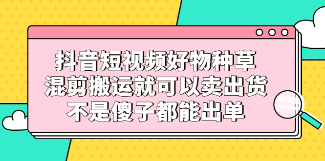 抖音短视频好物种草，混剪搬运就可以卖出货，不是傻子都能出单-创盟网