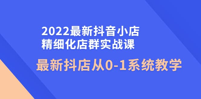2022最新抖音小店精细化店群实战课，最新抖店从0-1系统教学-创盟网