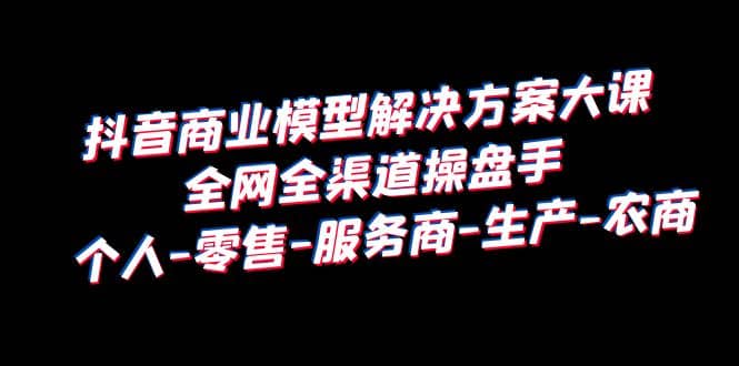 抖音商业 模型解决方案大课 全网全渠道操盘手 个人-零售-服务商-生产-农商-创盟网