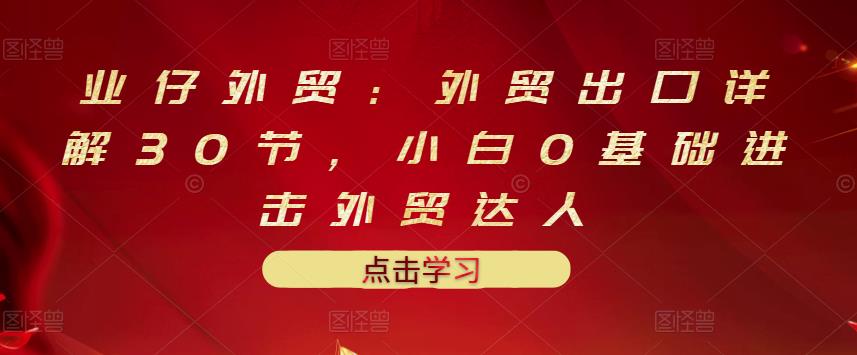 业仔外贸：外贸出口详解30节，小白0基础进击外贸达人 价值666元-创盟网
