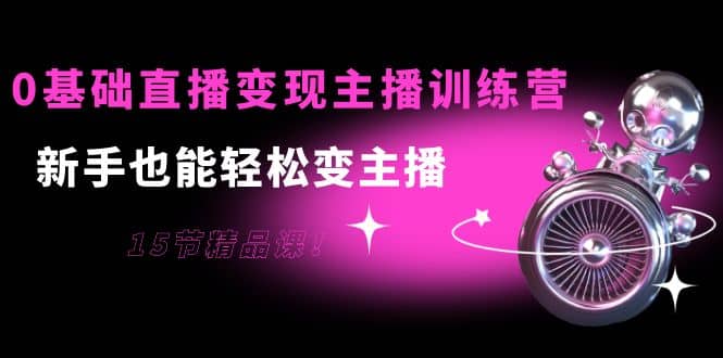 0基础直播变现主播训练营：新手也能轻松变主播，15节精品课-创盟网