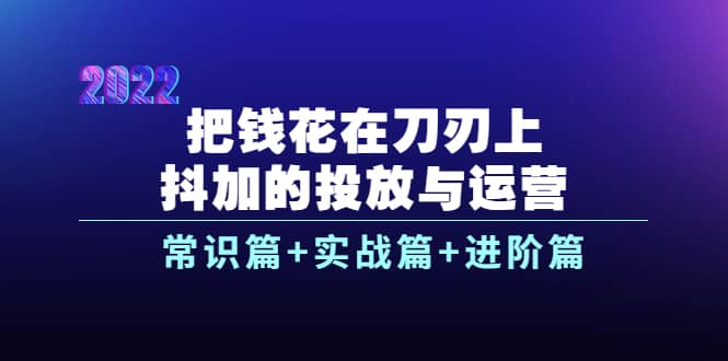 把钱花在刀刃上，抖加的投放与运营：常识篇+实战篇+进阶篇（28节课）-创盟网