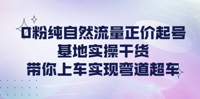 0粉纯自然流量正价起号基地实操干货，带你上车实现弯道超车-创盟网