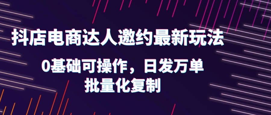 抖店电商达人邀约最新玩法，0基础可操作，日发万单，批量化复制-创盟网