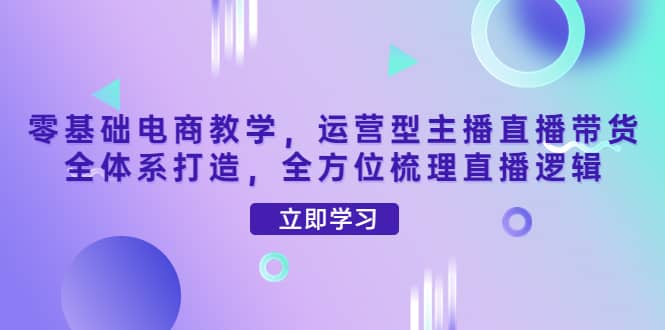 零基础电商教学，运营型主播直播带货全体系打造，全方位梳理直播逻辑-创盟网