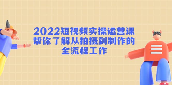 2022短视频实操运营课：帮你了解从拍摄到制作的全流程工作-创盟网