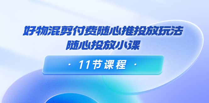 好物混剪付费随心推投放玩法，随心投放小课（11节课程）-创盟网