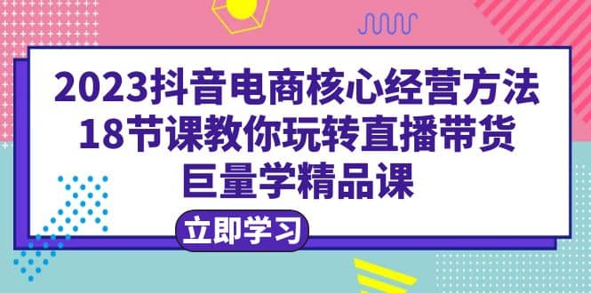 2023抖音电商核心经营方法：18节课教你玩转直播带货，巨量学精品课-创盟网