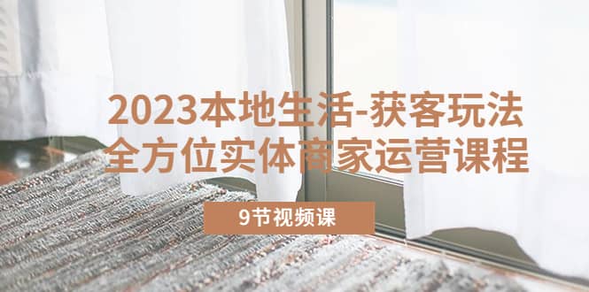 2023本地生活-获客玩法，全方位实体商家运营课程（9节视频课）-创盟网