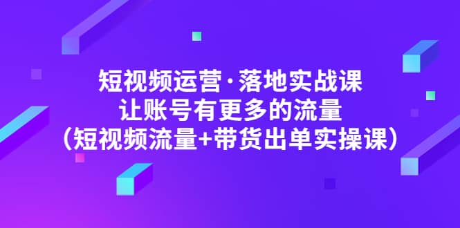 短视频运营·落地实战课 让账号有更多的流量（短视频流量+带货出单实操）-创盟网