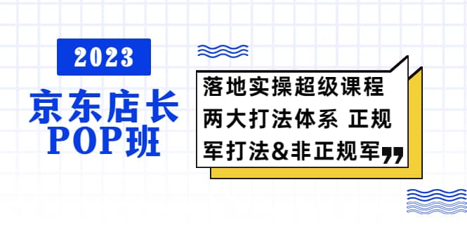 2023京东店长·POP班 落地实操超级课程 两大打法体系 正规军&非正规军-创盟网