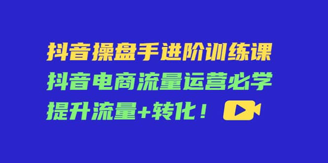 抖音操盘手进阶训练课：抖音电商流量运营必学，提升流量+转化-创盟网