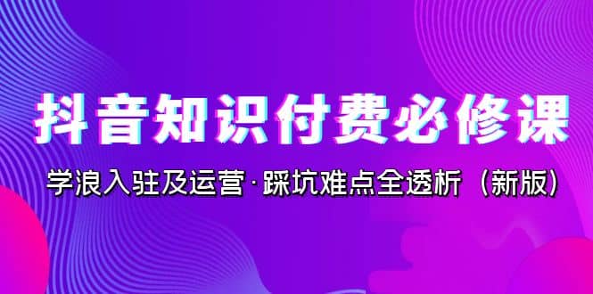 抖音·知识付费·必修课，学浪入驻及运营·踩坑难点全透析（2023新版）-创盟网