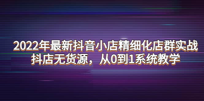 2022年最新抖音小店精细化店群实战，抖店无货源，从0到1系统教学-创盟网