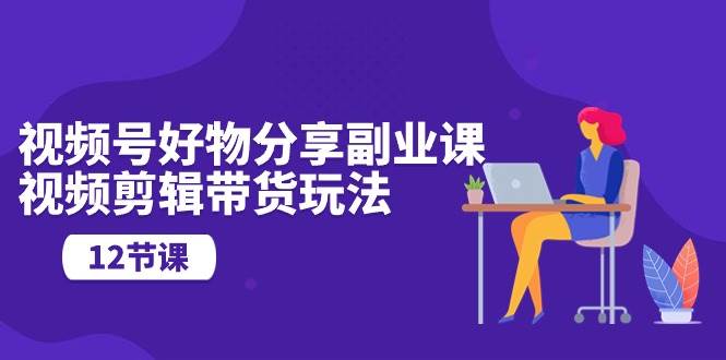 视频号好物分享副业课，视频剪辑带货玩法（12节课）-创盟网