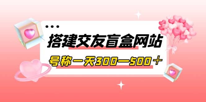 搭建交友盲盒网站，号称一天300—500＋【源码+教程】-创盟网