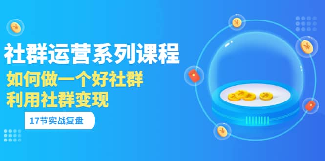 「社群运营系列课程」如何做一个好社群，利用社群变现（17节实战复盘）-创盟网