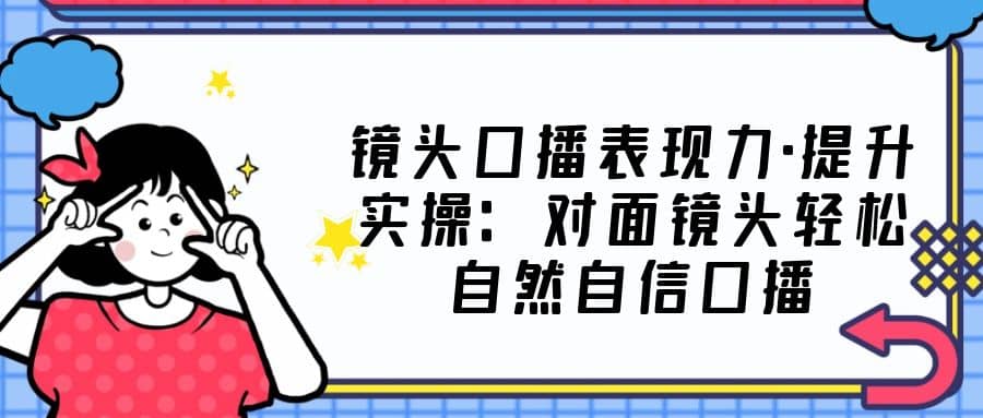 镜头口播表现力·提升实操：对面镜头轻松自然自信口播（23节课）-创盟网
