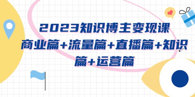 2023知识博主变现实战进阶课：商业篇+流量篇+直播篇+知识篇+运营篇-创盟网