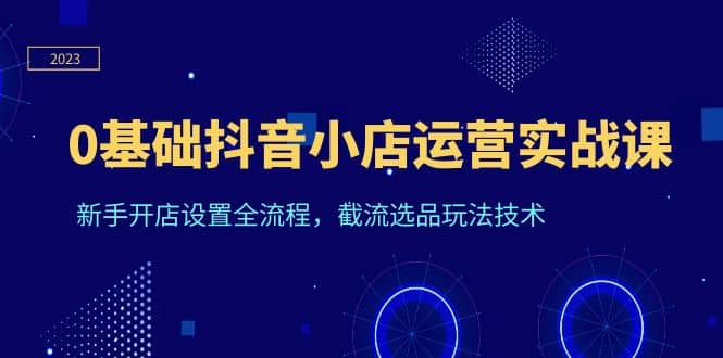 0基础抖音小店运营实战课，新手开店设置全流程，截流选品玩法技术-创盟网