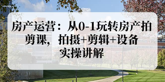 房产运营：从0-1玩转房产拍剪课，拍摄+剪辑+设备，实操讲解（价值899）-创盟网