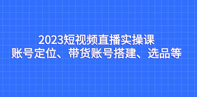 2023短视频直播实操课，账号定位、带货账号搭建、选品等-创盟网