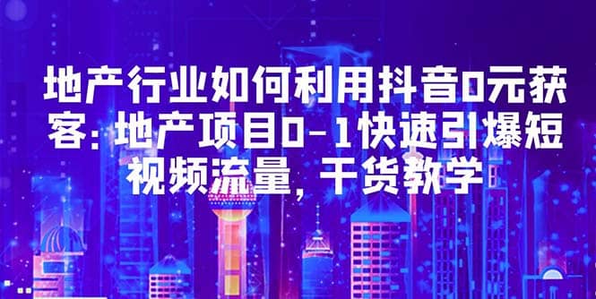 地产行业如何利用抖音0元获客：地产项目0-1快速引爆短视频流量，干货教学-创盟网